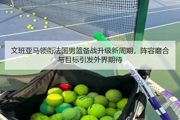 文班亚马领衔法国男篮备战升级新周期，阵容磨合与目标引发外界期待 | MAIQIU